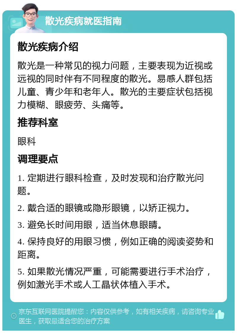 散光疾病就医指南 散光疾病介绍 散光是一种常见的视力问题，主要表现为近视或远视的同时伴有不同程度的散光。易感人群包括儿童、青少年和老年人。散光的主要症状包括视力模糊、眼疲劳、头痛等。 推荐科室 眼科 调理要点 1. 定期进行眼科检查，及时发现和治疗散光问题。 2. 戴合适的眼镜或隐形眼镜，以矫正视力。 3. 避免长时间用眼，适当休息眼睛。 4. 保持良好的用眼习惯，例如正确的阅读姿势和距离。 5. 如果散光情况严重，可能需要进行手术治疗，例如激光手术或人工晶状体植入手术。