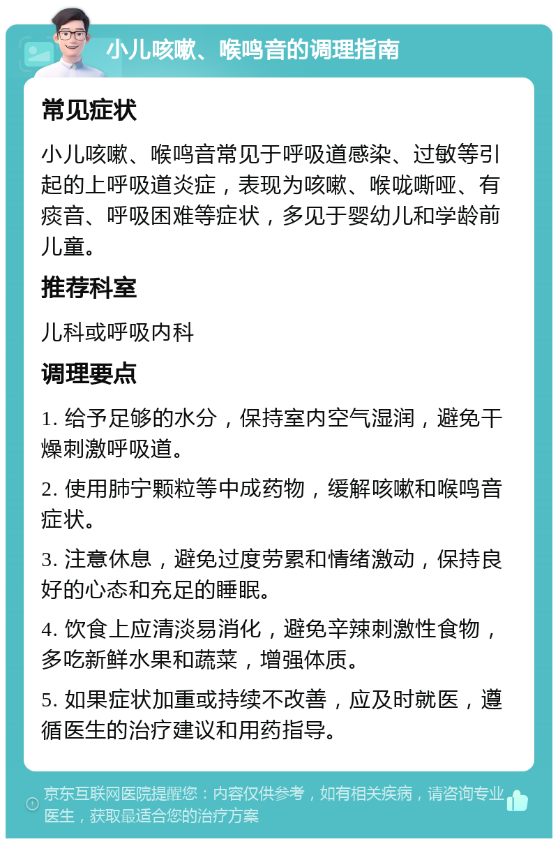 小儿咳嗽、喉鸣音的调理指南 常见症状 小儿咳嗽、喉鸣音常见于呼吸道感染、过敏等引起的上呼吸道炎症，表现为咳嗽、喉咙嘶哑、有痰音、呼吸困难等症状，多见于婴幼儿和学龄前儿童。 推荐科室 儿科或呼吸内科 调理要点 1. 给予足够的水分，保持室内空气湿润，避免干燥刺激呼吸道。 2. 使用肺宁颗粒等中成药物，缓解咳嗽和喉鸣音症状。 3. 注意休息，避免过度劳累和情绪激动，保持良好的心态和充足的睡眠。 4. 饮食上应清淡易消化，避免辛辣刺激性食物，多吃新鲜水果和蔬菜，增强体质。 5. 如果症状加重或持续不改善，应及时就医，遵循医生的治疗建议和用药指导。