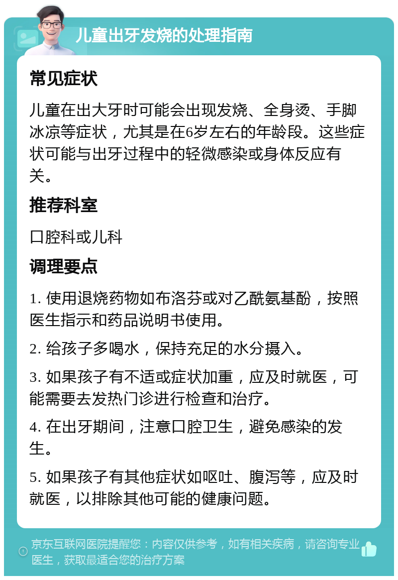 儿童出牙发烧的处理指南 常见症状 儿童在出大牙时可能会出现发烧、全身烫、手脚冰凉等症状，尤其是在6岁左右的年龄段。这些症状可能与出牙过程中的轻微感染或身体反应有关。 推荐科室 口腔科或儿科 调理要点 1. 使用退烧药物如布洛芬或对乙酰氨基酚，按照医生指示和药品说明书使用。 2. 给孩子多喝水，保持充足的水分摄入。 3. 如果孩子有不适或症状加重，应及时就医，可能需要去发热门诊进行检查和治疗。 4. 在出牙期间，注意口腔卫生，避免感染的发生。 5. 如果孩子有其他症状如呕吐、腹泻等，应及时就医，以排除其他可能的健康问题。