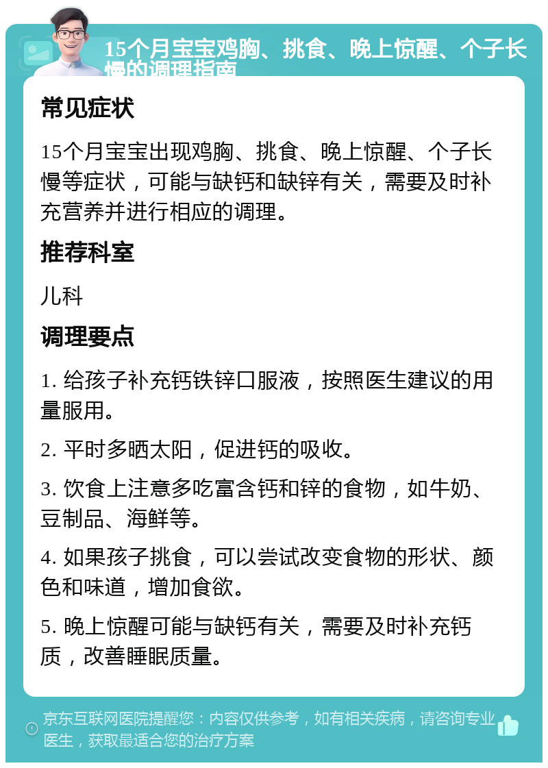 15个月宝宝鸡胸、挑食、晚上惊醒、个子长慢的调理指南 常见症状 15个月宝宝出现鸡胸、挑食、晚上惊醒、个子长慢等症状，可能与缺钙和缺锌有关，需要及时补充营养并进行相应的调理。 推荐科室 儿科 调理要点 1. 给孩子补充钙铁锌口服液，按照医生建议的用量服用。 2. 平时多晒太阳，促进钙的吸收。 3. 饮食上注意多吃富含钙和锌的食物，如牛奶、豆制品、海鲜等。 4. 如果孩子挑食，可以尝试改变食物的形状、颜色和味道，增加食欲。 5. 晚上惊醒可能与缺钙有关，需要及时补充钙质，改善睡眠质量。