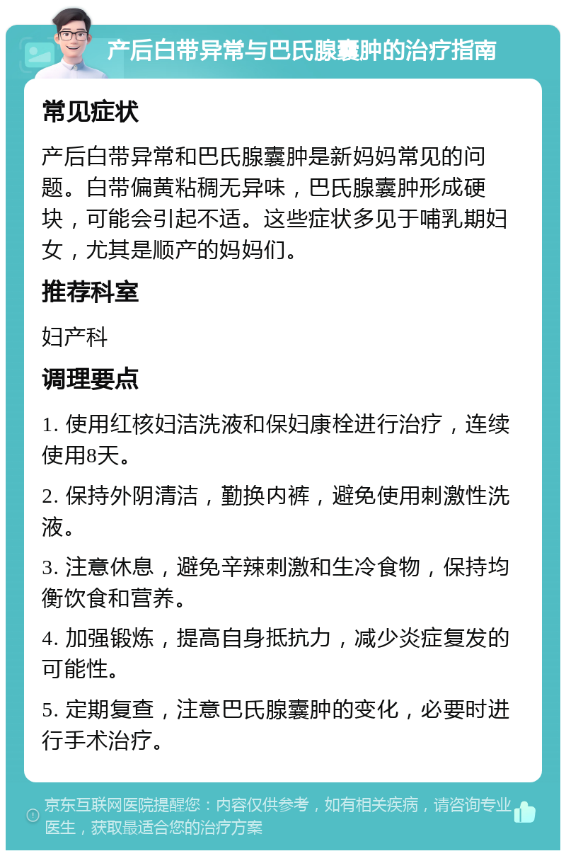 产后白带异常与巴氏腺囊肿的治疗指南 常见症状 产后白带异常和巴氏腺囊肿是新妈妈常见的问题。白带偏黄粘稠无异味，巴氏腺囊肿形成硬块，可能会引起不适。这些症状多见于哺乳期妇女，尤其是顺产的妈妈们。 推荐科室 妇产科 调理要点 1. 使用红核妇洁洗液和保妇康栓进行治疗，连续使用8天。 2. 保持外阴清洁，勤换内裤，避免使用刺激性洗液。 3. 注意休息，避免辛辣刺激和生冷食物，保持均衡饮食和营养。 4. 加强锻炼，提高自身抵抗力，减少炎症复发的可能性。 5. 定期复查，注意巴氏腺囊肿的变化，必要时进行手术治疗。