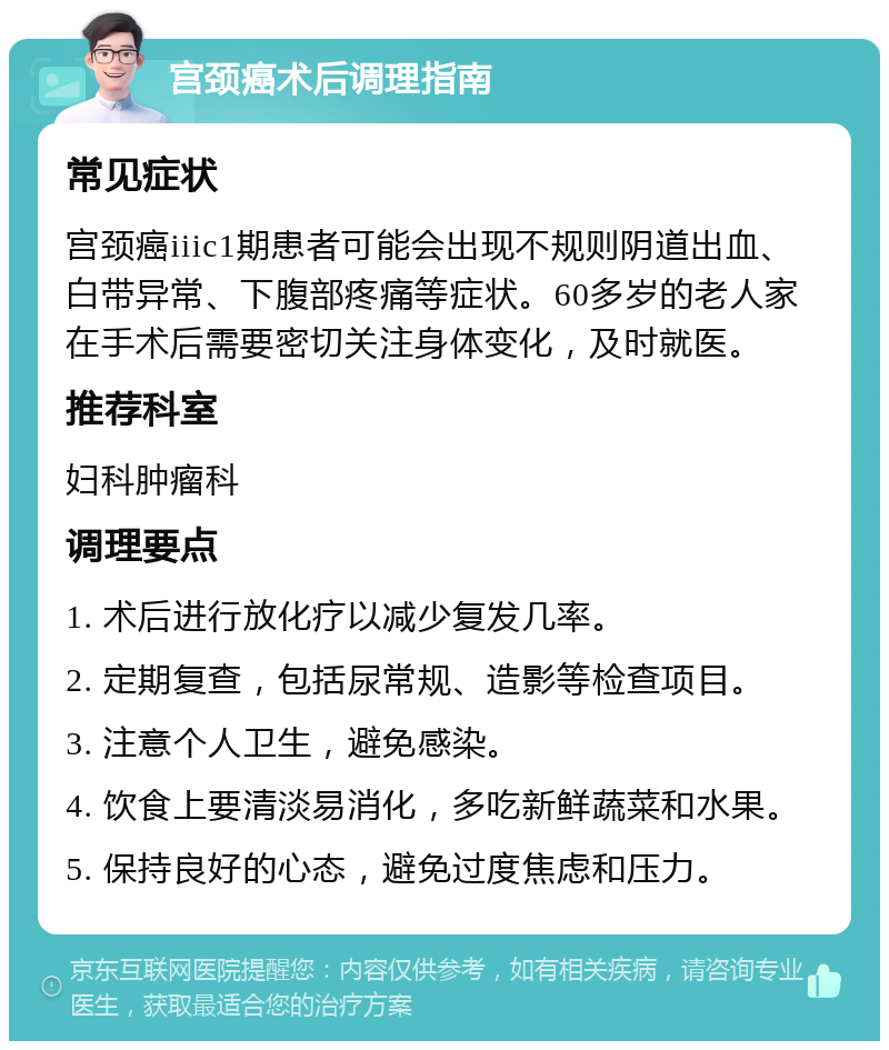 宫颈癌术后调理指南 常见症状 宫颈癌iiic1期患者可能会出现不规则阴道出血、白带异常、下腹部疼痛等症状。60多岁的老人家在手术后需要密切关注身体变化，及时就医。 推荐科室 妇科肿瘤科 调理要点 1. 术后进行放化疗以减少复发几率。 2. 定期复查，包括尿常规、造影等检查项目。 3. 注意个人卫生，避免感染。 4. 饮食上要清淡易消化，多吃新鲜蔬菜和水果。 5. 保持良好的心态，避免过度焦虑和压力。