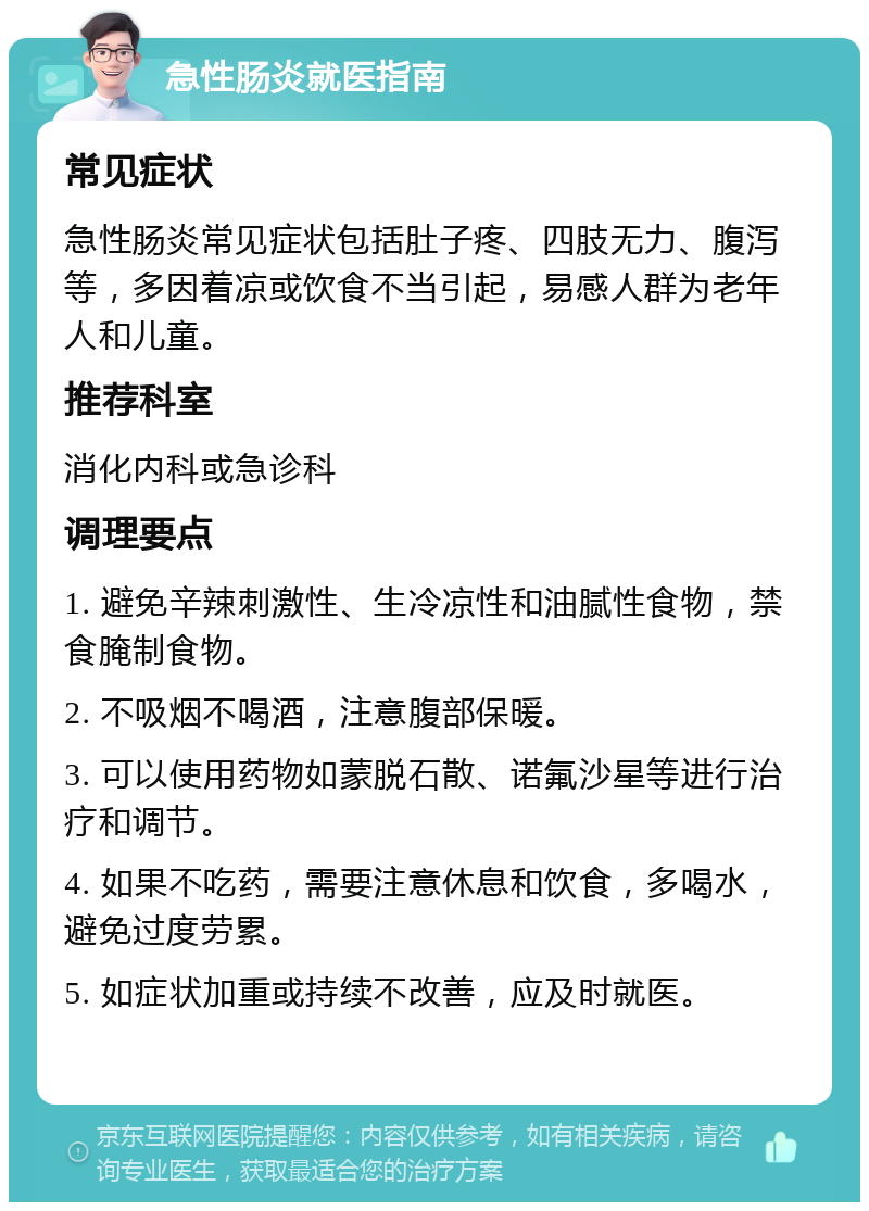 急性肠炎就医指南 常见症状 急性肠炎常见症状包括肚子疼、四肢无力、腹泻等，多因着凉或饮食不当引起，易感人群为老年人和儿童。 推荐科室 消化内科或急诊科 调理要点 1. 避免辛辣刺激性、生冷凉性和油腻性食物，禁食腌制食物。 2. 不吸烟不喝酒，注意腹部保暖。 3. 可以使用药物如蒙脱石散、诺氟沙星等进行治疗和调节。 4. 如果不吃药，需要注意休息和饮食，多喝水，避免过度劳累。 5. 如症状加重或持续不改善，应及时就医。