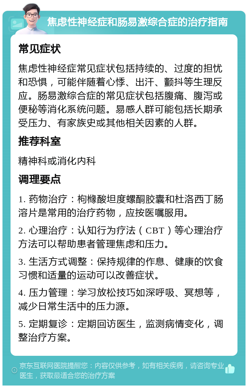 焦虑性神经症和肠易激综合症的治疗指南 常见症状 焦虑性神经症常见症状包括持续的、过度的担忧和恐惧，可能伴随着心悸、出汗、颤抖等生理反应。肠易激综合症的常见症状包括腹痛、腹泻或便秘等消化系统问题。易感人群可能包括长期承受压力、有家族史或其他相关因素的人群。 推荐科室 精神科或消化内科 调理要点 1. 药物治疗：枸橼酸坦度螺酮胶囊和杜洛西丁肠溶片是常用的治疗药物，应按医嘱服用。 2. 心理治疗：认知行为疗法（CBT）等心理治疗方法可以帮助患者管理焦虑和压力。 3. 生活方式调整：保持规律的作息、健康的饮食习惯和适量的运动可以改善症状。 4. 压力管理：学习放松技巧如深呼吸、冥想等，减少日常生活中的压力源。 5. 定期复诊：定期回访医生，监测病情变化，调整治疗方案。