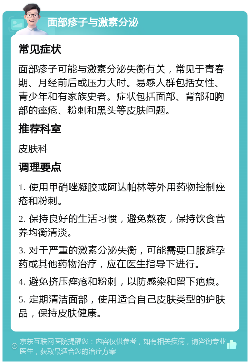 面部疹子与激素分泌 常见症状 面部疹子可能与激素分泌失衡有关，常见于青春期、月经前后或压力大时。易感人群包括女性、青少年和有家族史者。症状包括面部、背部和胸部的痤疮、粉刺和黑头等皮肤问题。 推荐科室 皮肤科 调理要点 1. 使用甲硝唑凝胶或阿达帕林等外用药物控制痤疮和粉刺。 2. 保持良好的生活习惯，避免熬夜，保持饮食营养均衡清淡。 3. 对于严重的激素分泌失衡，可能需要口服避孕药或其他药物治疗，应在医生指导下进行。 4. 避免挤压痤疮和粉刺，以防感染和留下疤痕。 5. 定期清洁面部，使用适合自己皮肤类型的护肤品，保持皮肤健康。