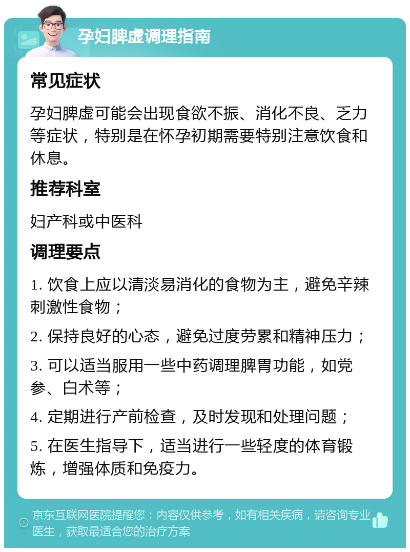 孕妇脾虚调理指南 常见症状 孕妇脾虚可能会出现食欲不振、消化不良、乏力等症状，特别是在怀孕初期需要特别注意饮食和休息。 推荐科室 妇产科或中医科 调理要点 1. 饮食上应以清淡易消化的食物为主，避免辛辣刺激性食物； 2. 保持良好的心态，避免过度劳累和精神压力； 3. 可以适当服用一些中药调理脾胃功能，如党参、白术等； 4. 定期进行产前检查，及时发现和处理问题； 5. 在医生指导下，适当进行一些轻度的体育锻炼，增强体质和免疫力。