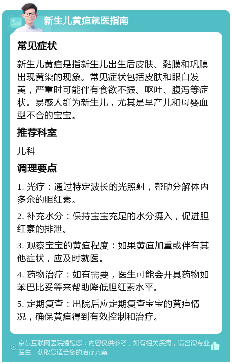 新生儿黄疸就医指南 常见症状 新生儿黄疸是指新生儿出生后皮肤、黏膜和巩膜出现黄染的现象。常见症状包括皮肤和眼白发黄，严重时可能伴有食欲不振、呕吐、腹泻等症状。易感人群为新生儿，尤其是早产儿和母婴血型不合的宝宝。 推荐科室 儿科 调理要点 1. 光疗：通过特定波长的光照射，帮助分解体内多余的胆红素。 2. 补充水分：保持宝宝充足的水分摄入，促进胆红素的排泄。 3. 观察宝宝的黄疸程度：如果黄疸加重或伴有其他症状，应及时就医。 4. 药物治疗：如有需要，医生可能会开具药物如苯巴比妥等来帮助降低胆红素水平。 5. 定期复查：出院后应定期复查宝宝的黄疸情况，确保黄疸得到有效控制和治疗。