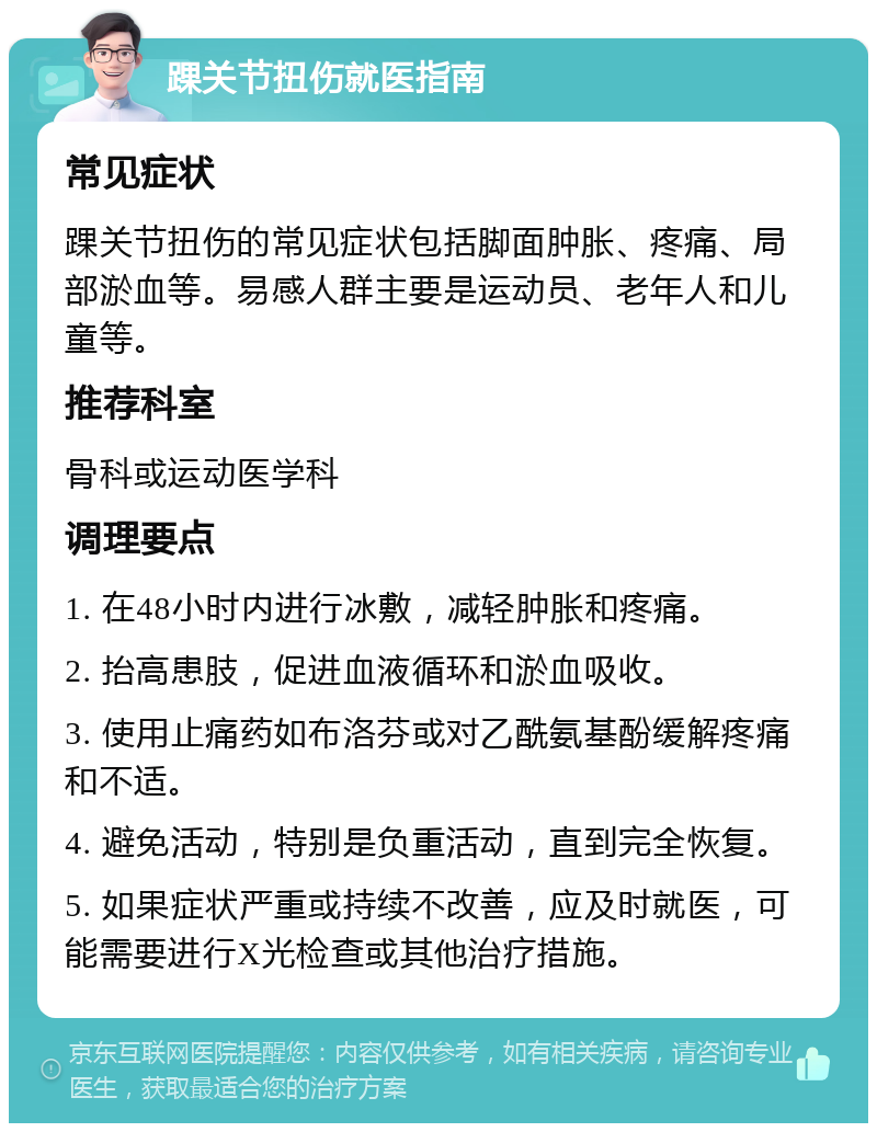 踝关节扭伤就医指南 常见症状 踝关节扭伤的常见症状包括脚面肿胀、疼痛、局部淤血等。易感人群主要是运动员、老年人和儿童等。 推荐科室 骨科或运动医学科 调理要点 1. 在48小时内进行冰敷，减轻肿胀和疼痛。 2. 抬高患肢，促进血液循环和淤血吸收。 3. 使用止痛药如布洛芬或对乙酰氨基酚缓解疼痛和不适。 4. 避免活动，特别是负重活动，直到完全恢复。 5. 如果症状严重或持续不改善，应及时就医，可能需要进行X光检查或其他治疗措施。