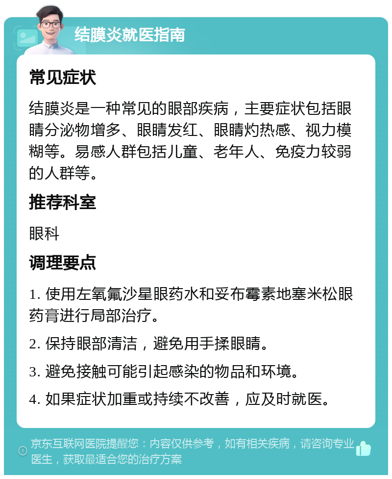 结膜炎就医指南 常见症状 结膜炎是一种常见的眼部疾病，主要症状包括眼睛分泌物增多、眼睛发红、眼睛灼热感、视力模糊等。易感人群包括儿童、老年人、免疫力较弱的人群等。 推荐科室 眼科 调理要点 1. 使用左氧氟沙星眼药水和妥布霉素地塞米松眼药膏进行局部治疗。 2. 保持眼部清洁，避免用手揉眼睛。 3. 避免接触可能引起感染的物品和环境。 4. 如果症状加重或持续不改善，应及时就医。