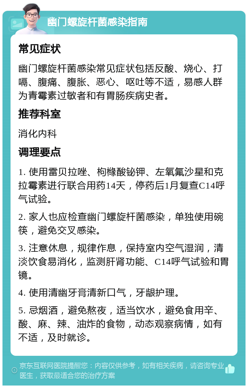 幽门螺旋杆菌感染指南 常见症状 幽门螺旋杆菌感染常见症状包括反酸、烧心、打嗝、腹痛、腹胀、恶心、呕吐等不适，易感人群为青霉素过敏者和有胃肠疾病史者。 推荐科室 消化内科 调理要点 1. 使用雷贝拉唑、枸橼酸铋钾、左氧氟沙星和克拉霉素进行联合用药14天，停药后1月复查C14呼气试验。 2. 家人也应检查幽门螺旋杆菌感染，单独使用碗筷，避免交叉感染。 3. 注意休息，规律作息，保持室内空气湿润，清淡饮食易消化，监测肝肾功能、C14呼气试验和胃镜。 4. 使用清幽牙膏清新口气，牙龈护理。 5. 忌烟酒，避免熬夜，适当饮水，避免食用辛、酸、麻、辣、油炸的食物，动态观察病情，如有不适，及时就诊。