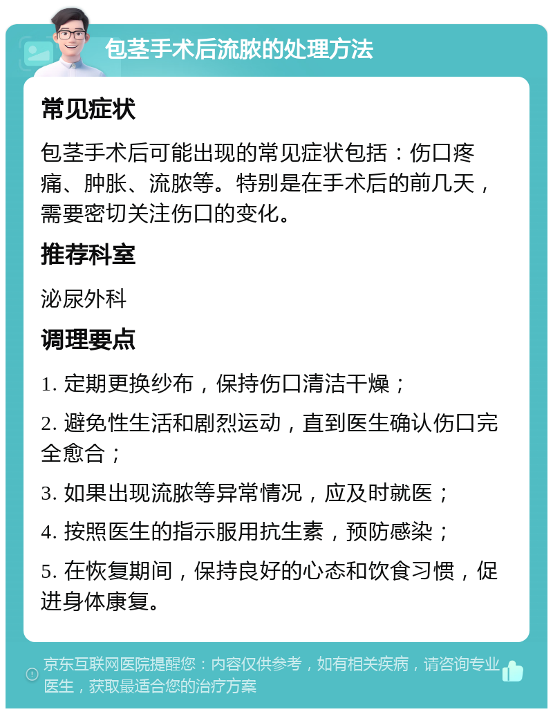 包茎手术后流脓的处理方法 常见症状 包茎手术后可能出现的常见症状包括：伤口疼痛、肿胀、流脓等。特别是在手术后的前几天，需要密切关注伤口的变化。 推荐科室 泌尿外科 调理要点 1. 定期更换纱布，保持伤口清洁干燥； 2. 避免性生活和剧烈运动，直到医生确认伤口完全愈合； 3. 如果出现流脓等异常情况，应及时就医； 4. 按照医生的指示服用抗生素，预防感染； 5. 在恢复期间，保持良好的心态和饮食习惯，促进身体康复。