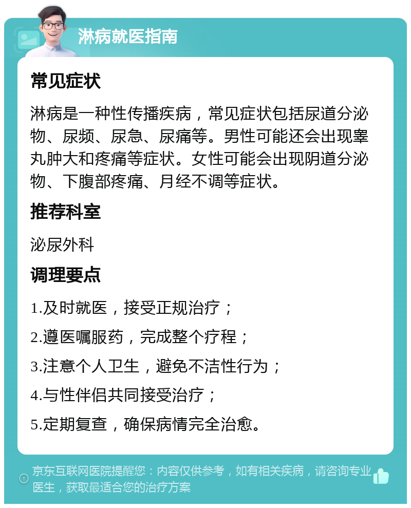 淋病就医指南 常见症状 淋病是一种性传播疾病，常见症状包括尿道分泌物、尿频、尿急、尿痛等。男性可能还会出现睾丸肿大和疼痛等症状。女性可能会出现阴道分泌物、下腹部疼痛、月经不调等症状。 推荐科室 泌尿外科 调理要点 1.及时就医，接受正规治疗； 2.遵医嘱服药，完成整个疗程； 3.注意个人卫生，避免不洁性行为； 4.与性伴侣共同接受治疗； 5.定期复查，确保病情完全治愈。