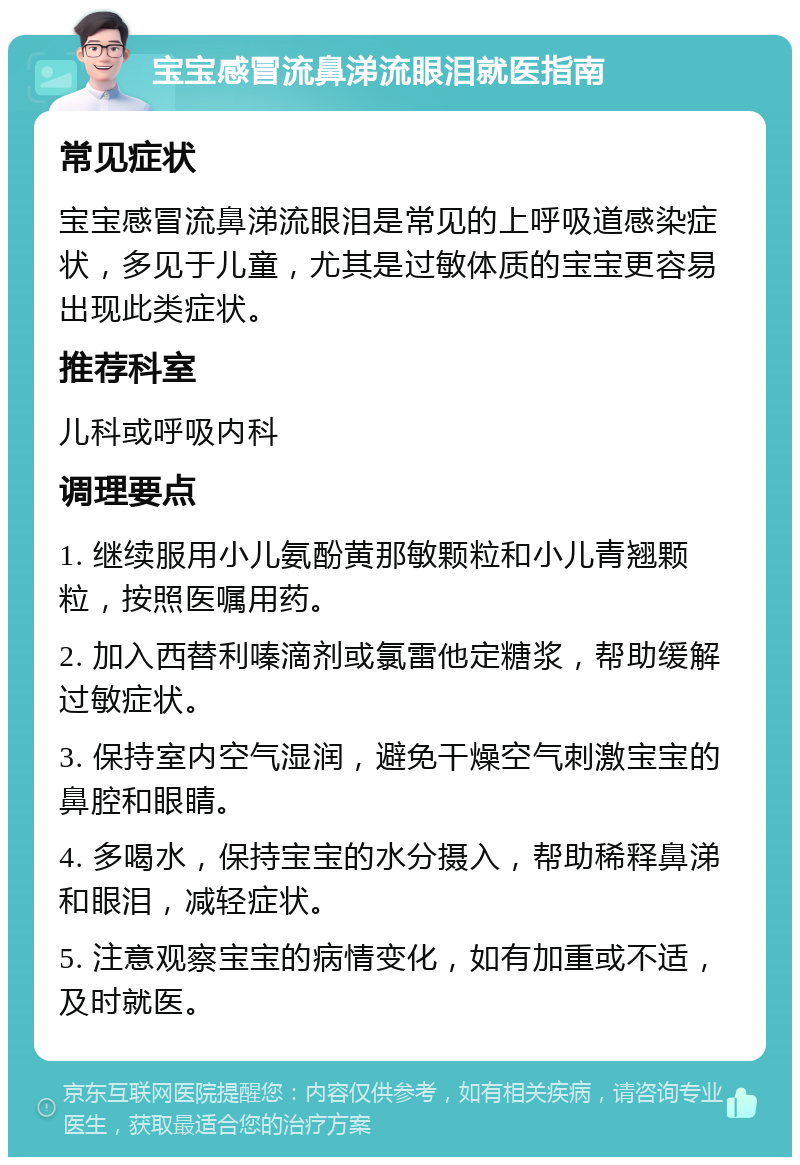 宝宝感冒流鼻涕流眼泪就医指南 常见症状 宝宝感冒流鼻涕流眼泪是常见的上呼吸道感染症状，多见于儿童，尤其是过敏体质的宝宝更容易出现此类症状。 推荐科室 儿科或呼吸内科 调理要点 1. 继续服用小儿氨酚黄那敏颗粒和小儿青翘颗粒，按照医嘱用药。 2. 加入西替利嗪滴剂或氯雷他定糖浆，帮助缓解过敏症状。 3. 保持室内空气湿润，避免干燥空气刺激宝宝的鼻腔和眼睛。 4. 多喝水，保持宝宝的水分摄入，帮助稀释鼻涕和眼泪，减轻症状。 5. 注意观察宝宝的病情变化，如有加重或不适，及时就医。