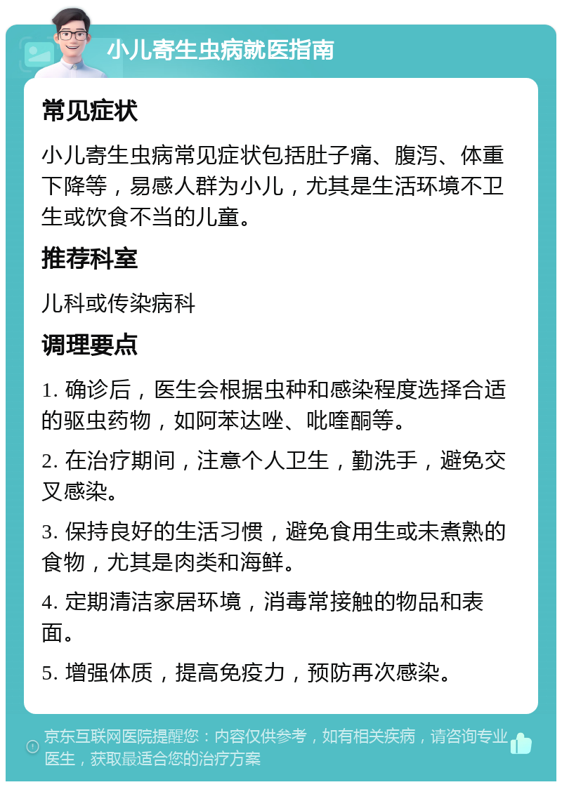 小儿寄生虫病就医指南 常见症状 小儿寄生虫病常见症状包括肚子痛、腹泻、体重下降等，易感人群为小儿，尤其是生活环境不卫生或饮食不当的儿童。 推荐科室 儿科或传染病科 调理要点 1. 确诊后，医生会根据虫种和感染程度选择合适的驱虫药物，如阿苯达唑、吡喹酮等。 2. 在治疗期间，注意个人卫生，勤洗手，避免交叉感染。 3. 保持良好的生活习惯，避免食用生或未煮熟的食物，尤其是肉类和海鲜。 4. 定期清洁家居环境，消毒常接触的物品和表面。 5. 增强体质，提高免疫力，预防再次感染。