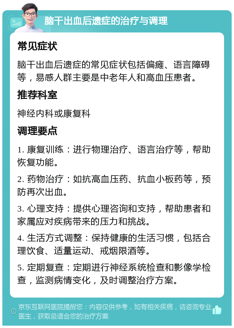 脑干出血后遗症的治疗与调理 常见症状 脑干出血后遗症的常见症状包括偏瘫、语言障碍等，易感人群主要是中老年人和高血压患者。 推荐科室 神经内科或康复科 调理要点 1. 康复训练：进行物理治疗、语言治疗等，帮助恢复功能。 2. 药物治疗：如抗高血压药、抗血小板药等，预防再次出血。 3. 心理支持：提供心理咨询和支持，帮助患者和家属应对疾病带来的压力和挑战。 4. 生活方式调整：保持健康的生活习惯，包括合理饮食、适量运动、戒烟限酒等。 5. 定期复查：定期进行神经系统检查和影像学检查，监测病情变化，及时调整治疗方案。