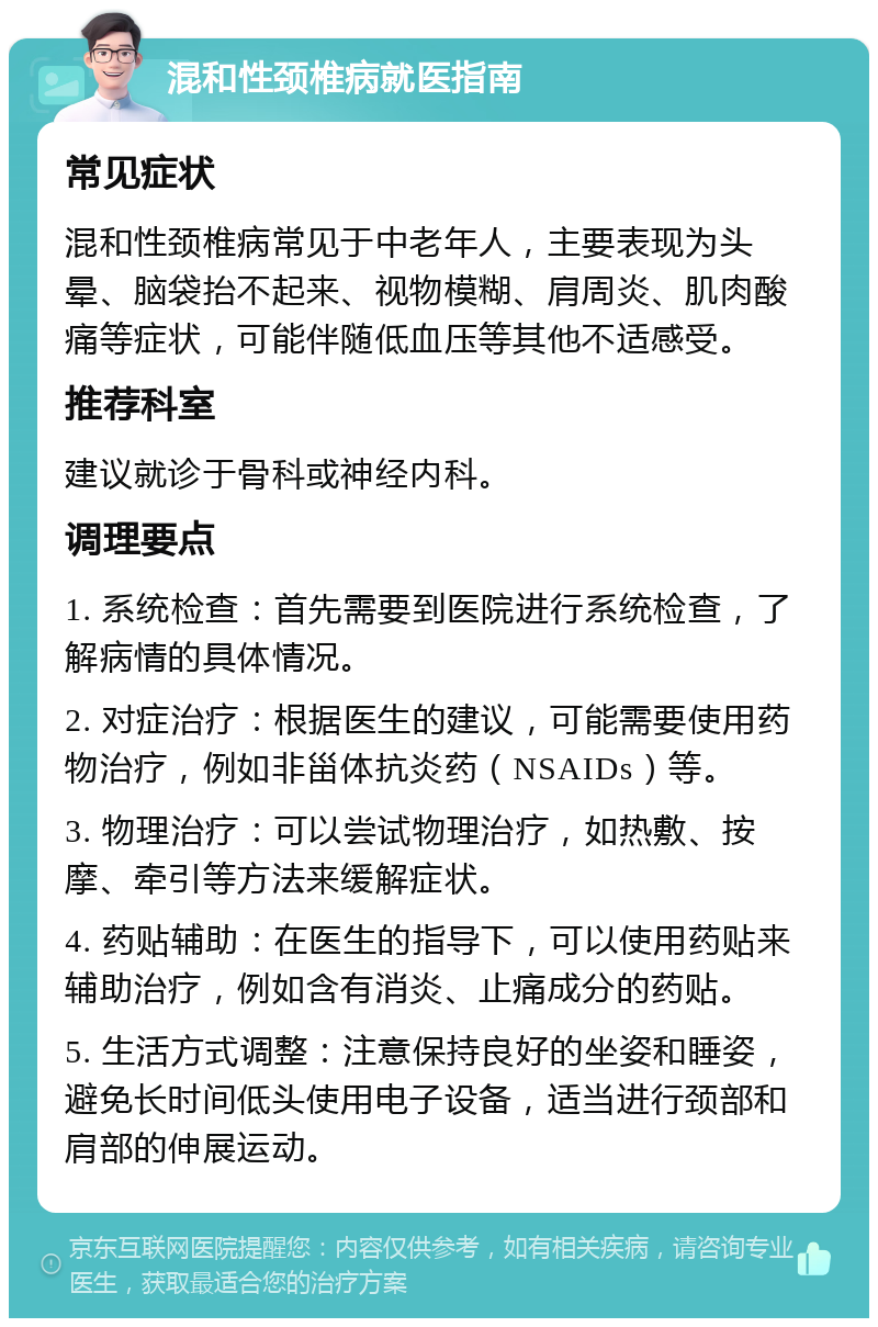 混和性颈椎病就医指南 常见症状 混和性颈椎病常见于中老年人，主要表现为头晕、脑袋抬不起来、视物模糊、肩周炎、肌肉酸痛等症状，可能伴随低血压等其他不适感受。 推荐科室 建议就诊于骨科或神经内科。 调理要点 1. 系统检查：首先需要到医院进行系统检查，了解病情的具体情况。 2. 对症治疗：根据医生的建议，可能需要使用药物治疗，例如非甾体抗炎药（NSAIDs）等。 3. 物理治疗：可以尝试物理治疗，如热敷、按摩、牵引等方法来缓解症状。 4. 药贴辅助：在医生的指导下，可以使用药贴来辅助治疗，例如含有消炎、止痛成分的药贴。 5. 生活方式调整：注意保持良好的坐姿和睡姿，避免长时间低头使用电子设备，适当进行颈部和肩部的伸展运动。