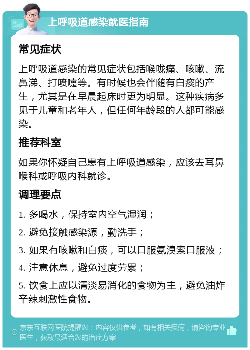 上呼吸道感染就医指南 常见症状 上呼吸道感染的常见症状包括喉咙痛、咳嗽、流鼻涕、打喷嚏等。有时候也会伴随有白痰的产生，尤其是在早晨起床时更为明显。这种疾病多见于儿童和老年人，但任何年龄段的人都可能感染。 推荐科室 如果你怀疑自己患有上呼吸道感染，应该去耳鼻喉科或呼吸内科就诊。 调理要点 1. 多喝水，保持室内空气湿润； 2. 避免接触感染源，勤洗手； 3. 如果有咳嗽和白痰，可以口服氨溴索口服液； 4. 注意休息，避免过度劳累； 5. 饮食上应以清淡易消化的食物为主，避免油炸辛辣刺激性食物。