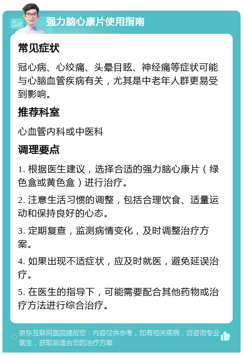 强力脑心康片使用指南 常见症状 冠心病、心绞痛、头晕目眩、神经痛等症状可能与心脑血管疾病有关，尤其是中老年人群更易受到影响。 推荐科室 心血管内科或中医科 调理要点 1. 根据医生建议，选择合适的强力脑心康片（绿色盒或黄色盒）进行治疗。 2. 注意生活习惯的调整，包括合理饮食、适量运动和保持良好的心态。 3. 定期复查，监测病情变化，及时调整治疗方案。 4. 如果出现不适症状，应及时就医，避免延误治疗。 5. 在医生的指导下，可能需要配合其他药物或治疗方法进行综合治疗。