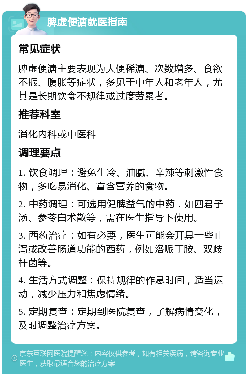 脾虚便溏就医指南 常见症状 脾虚便溏主要表现为大便稀溏、次数增多、食欲不振、腹胀等症状，多见于中年人和老年人，尤其是长期饮食不规律或过度劳累者。 推荐科室 消化内科或中医科 调理要点 1. 饮食调理：避免生冷、油腻、辛辣等刺激性食物，多吃易消化、富含营养的食物。 2. 中药调理：可选用健脾益气的中药，如四君子汤、参苓白术散等，需在医生指导下使用。 3. 西药治疗：如有必要，医生可能会开具一些止泻或改善肠道功能的西药，例如洛哌丁胺、双歧杆菌等。 4. 生活方式调整：保持规律的作息时间，适当运动，减少压力和焦虑情绪。 5. 定期复查：定期到医院复查，了解病情变化，及时调整治疗方案。