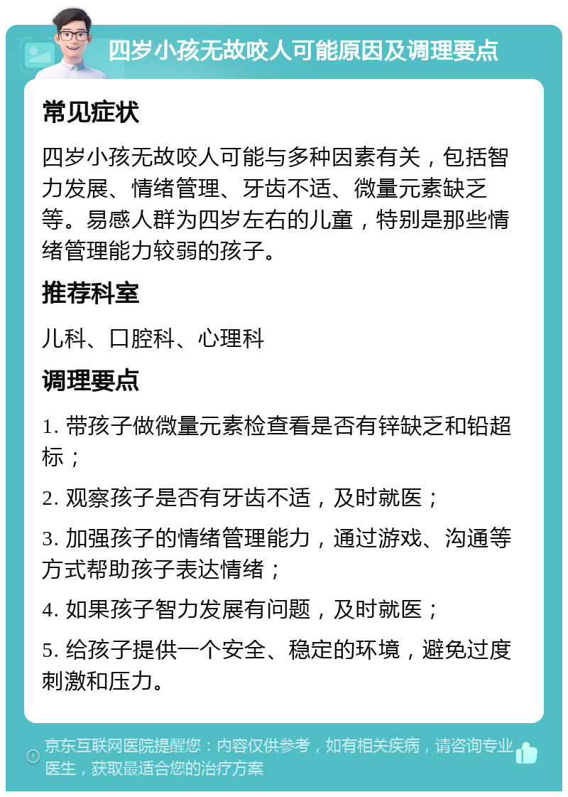 四岁小孩无故咬人可能原因及调理要点 常见症状 四岁小孩无故咬人可能与多种因素有关，包括智力发展、情绪管理、牙齿不适、微量元素缺乏等。易感人群为四岁左右的儿童，特别是那些情绪管理能力较弱的孩子。 推荐科室 儿科、口腔科、心理科 调理要点 1. 带孩子做微量元素检查看是否有锌缺乏和铅超标； 2. 观察孩子是否有牙齿不适，及时就医； 3. 加强孩子的情绪管理能力，通过游戏、沟通等方式帮助孩子表达情绪； 4. 如果孩子智力发展有问题，及时就医； 5. 给孩子提供一个安全、稳定的环境，避免过度刺激和压力。