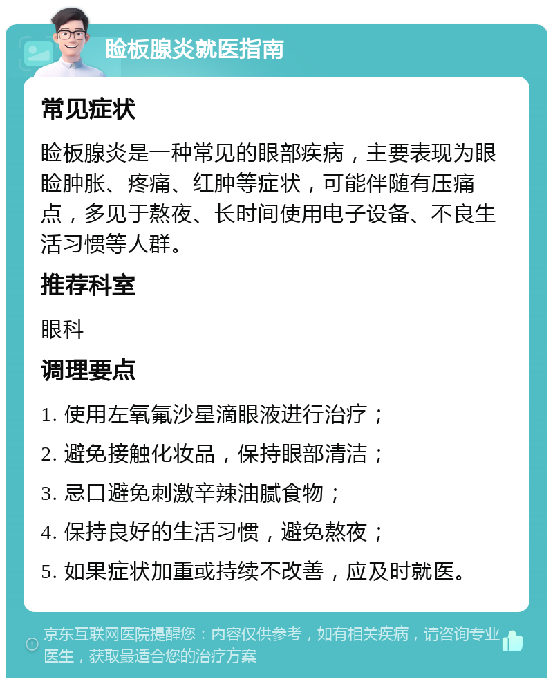 睑板腺炎就医指南 常见症状 睑板腺炎是一种常见的眼部疾病，主要表现为眼睑肿胀、疼痛、红肿等症状，可能伴随有压痛点，多见于熬夜、长时间使用电子设备、不良生活习惯等人群。 推荐科室 眼科 调理要点 1. 使用左氧氟沙星滴眼液进行治疗； 2. 避免接触化妆品，保持眼部清洁； 3. 忌口避免刺激辛辣油腻食物； 4. 保持良好的生活习惯，避免熬夜； 5. 如果症状加重或持续不改善，应及时就医。