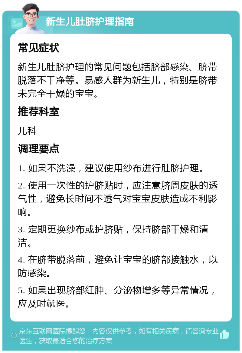 新生儿肚脐护理指南 常见症状 新生儿肚脐护理的常见问题包括脐部感染、脐带脱落不干净等。易感人群为新生儿，特别是脐带未完全干燥的宝宝。 推荐科室 儿科 调理要点 1. 如果不洗澡，建议使用纱布进行肚脐护理。 2. 使用一次性的护脐贴时，应注意脐周皮肤的透气性，避免长时间不透气对宝宝皮肤造成不利影响。 3. 定期更换纱布或护脐贴，保持脐部干燥和清洁。 4. 在脐带脱落前，避免让宝宝的脐部接触水，以防感染。 5. 如果出现脐部红肿、分泌物增多等异常情况，应及时就医。