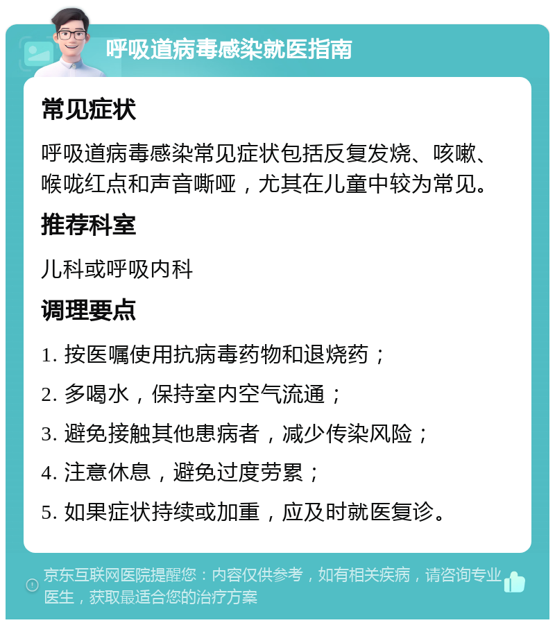 呼吸道病毒感染就医指南 常见症状 呼吸道病毒感染常见症状包括反复发烧、咳嗽、喉咙红点和声音嘶哑，尤其在儿童中较为常见。 推荐科室 儿科或呼吸内科 调理要点 1. 按医嘱使用抗病毒药物和退烧药； 2. 多喝水，保持室内空气流通； 3. 避免接触其他患病者，减少传染风险； 4. 注意休息，避免过度劳累； 5. 如果症状持续或加重，应及时就医复诊。