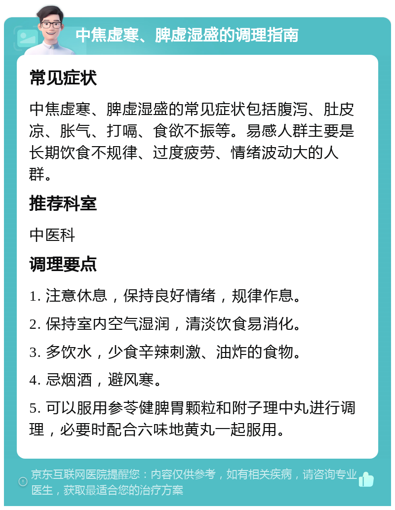 中焦虚寒、脾虚湿盛的调理指南 常见症状 中焦虚寒、脾虚湿盛的常见症状包括腹泻、肚皮凉、胀气、打嗝、食欲不振等。易感人群主要是长期饮食不规律、过度疲劳、情绪波动大的人群。 推荐科室 中医科 调理要点 1. 注意休息，保持良好情绪，规律作息。 2. 保持室内空气湿润，清淡饮食易消化。 3. 多饮水，少食辛辣刺激、油炸的食物。 4. 忌烟酒，避风寒。 5. 可以服用参苓健脾胃颗粒和附子理中丸进行调理，必要时配合六味地黄丸一起服用。