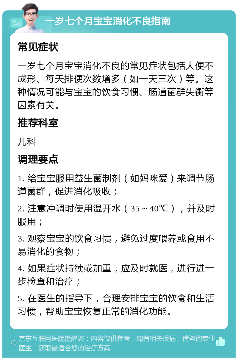 一岁七个月宝宝消化不良指南 常见症状 一岁七个月宝宝消化不良的常见症状包括大便不成形、每天排便次数增多（如一天三次）等。这种情况可能与宝宝的饮食习惯、肠道菌群失衡等因素有关。 推荐科室 儿科 调理要点 1. 给宝宝服用益生菌制剂（如妈咪爱）来调节肠道菌群，促进消化吸收； 2. 注意冲调时使用温开水（35～40℃），并及时服用； 3. 观察宝宝的饮食习惯，避免过度喂养或食用不易消化的食物； 4. 如果症状持续或加重，应及时就医，进行进一步检查和治疗； 5. 在医生的指导下，合理安排宝宝的饮食和生活习惯，帮助宝宝恢复正常的消化功能。