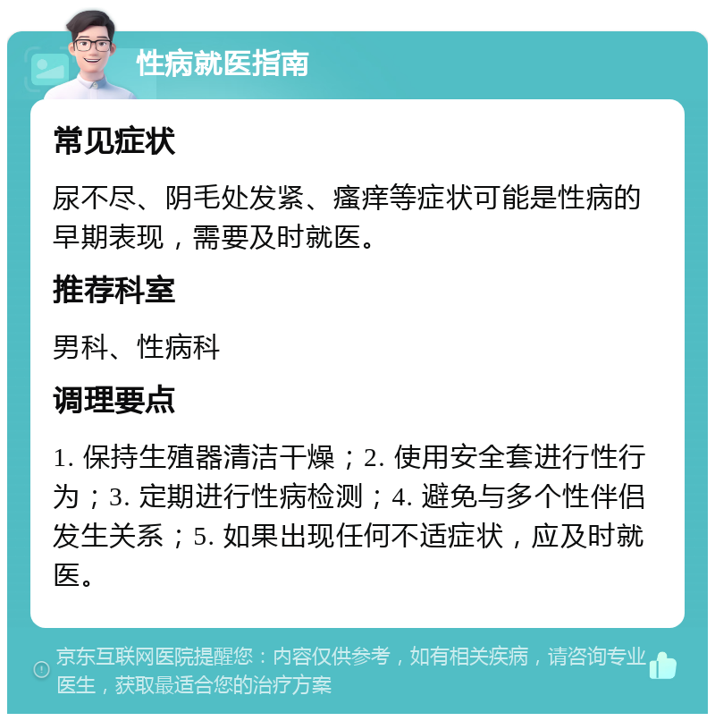 性病就医指南 常见症状 尿不尽、阴毛处发紧、瘙痒等症状可能是性病的早期表现，需要及时就医。 推荐科室 男科、性病科 调理要点 1. 保持生殖器清洁干燥；2. 使用安全套进行性行为；3. 定期进行性病检测；4. 避免与多个性伴侣发生关系；5. 如果出现任何不适症状，应及时就医。