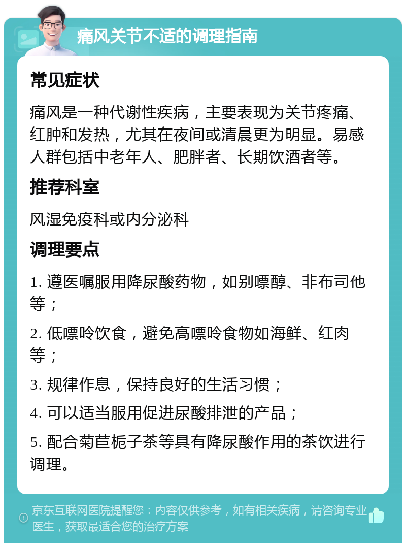 痛风关节不适的调理指南 常见症状 痛风是一种代谢性疾病，主要表现为关节疼痛、红肿和发热，尤其在夜间或清晨更为明显。易感人群包括中老年人、肥胖者、长期饮酒者等。 推荐科室 风湿免疫科或内分泌科 调理要点 1. 遵医嘱服用降尿酸药物，如别嘌醇、非布司他等； 2. 低嘌呤饮食，避免高嘌呤食物如海鲜、红肉等； 3. 规律作息，保持良好的生活习惯； 4. 可以适当服用促进尿酸排泄的产品； 5. 配合菊苣栀子茶等具有降尿酸作用的茶饮进行调理。