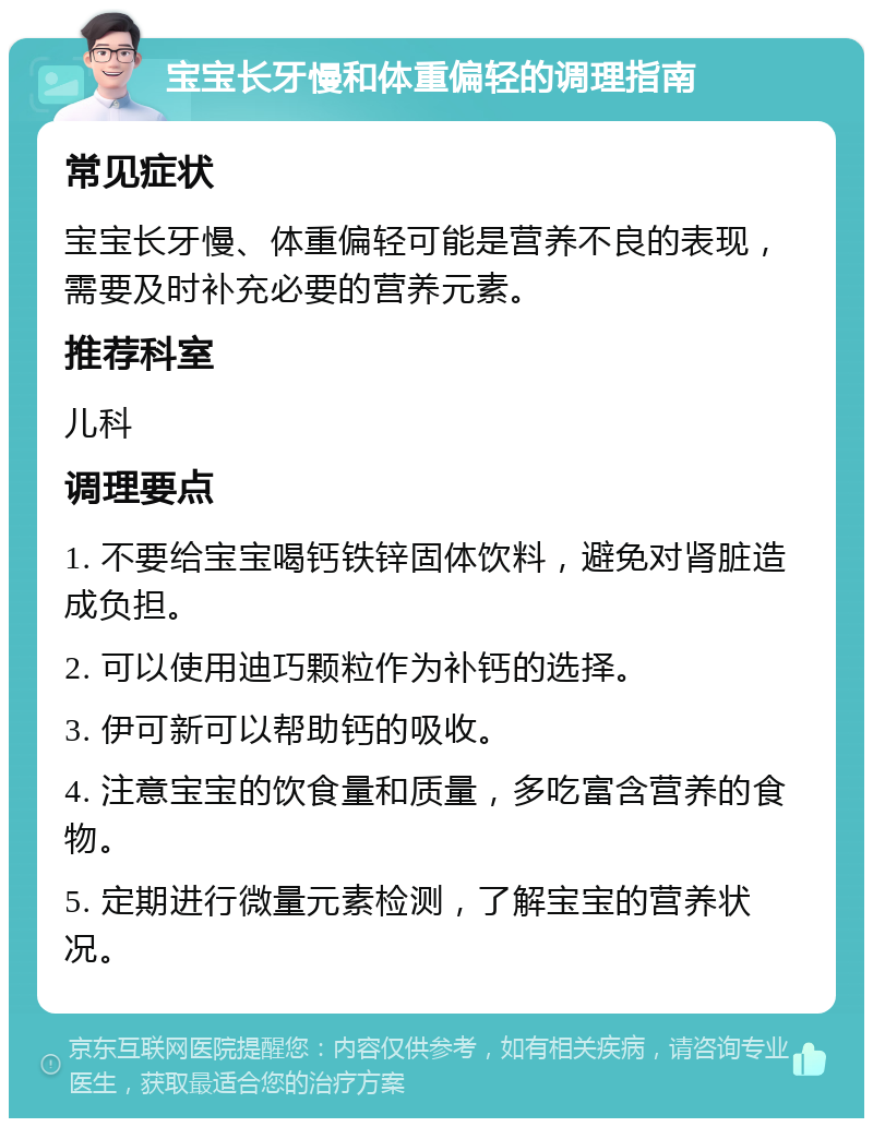 宝宝长牙慢和体重偏轻的调理指南 常见症状 宝宝长牙慢、体重偏轻可能是营养不良的表现，需要及时补充必要的营养元素。 推荐科室 儿科 调理要点 1. 不要给宝宝喝钙铁锌固体饮料，避免对肾脏造成负担。 2. 可以使用迪巧颗粒作为补钙的选择。 3. 伊可新可以帮助钙的吸收。 4. 注意宝宝的饮食量和质量，多吃富含营养的食物。 5. 定期进行微量元素检测，了解宝宝的营养状况。