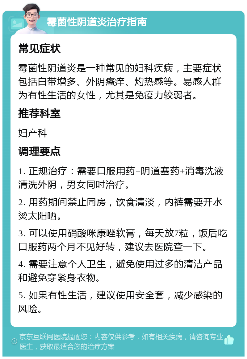 霉菌性阴道炎治疗指南 常见症状 霉菌性阴道炎是一种常见的妇科疾病，主要症状包括白带增多、外阴瘙痒、灼热感等。易感人群为有性生活的女性，尤其是免疫力较弱者。 推荐科室 妇产科 调理要点 1. 正规治疗：需要口服用药+阴道塞药+消毒洗液清洗外阴，男女同时治疗。 2. 用药期间禁止同房，饮食清淡，内裤需要开水烫太阳晒。 3. 可以使用硝酸咪康唑软膏，每天放7粒，饭后吃口服药两个月不见好转，建议去医院查一下。 4. 需要注意个人卫生，避免使用过多的清洁产品和避免穿紧身衣物。 5. 如果有性生活，建议使用安全套，减少感染的风险。