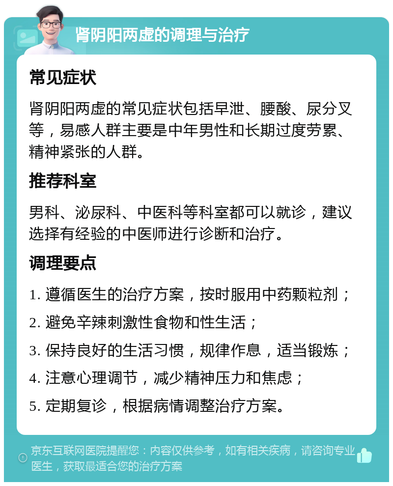 肾阴阳两虚的调理与治疗 常见症状 肾阴阳两虚的常见症状包括早泄、腰酸、尿分叉等，易感人群主要是中年男性和长期过度劳累、精神紧张的人群。 推荐科室 男科、泌尿科、中医科等科室都可以就诊，建议选择有经验的中医师进行诊断和治疗。 调理要点 1. 遵循医生的治疗方案，按时服用中药颗粒剂； 2. 避免辛辣刺激性食物和性生活； 3. 保持良好的生活习惯，规律作息，适当锻炼； 4. 注意心理调节，减少精神压力和焦虑； 5. 定期复诊，根据病情调整治疗方案。