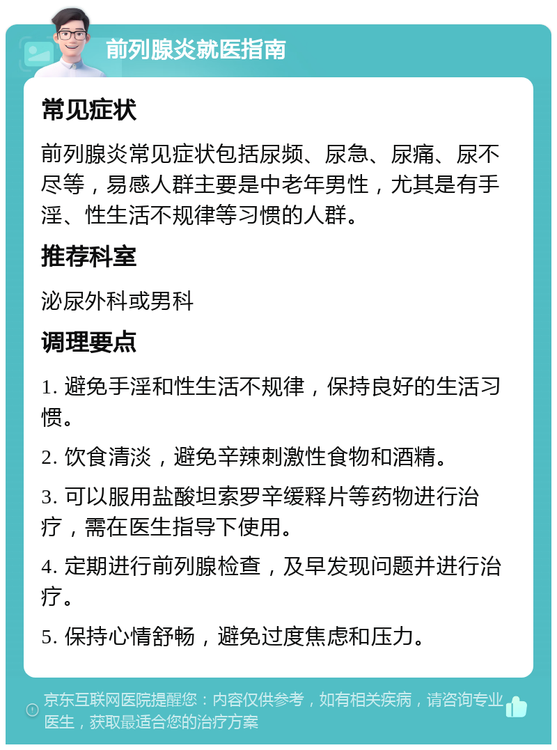 前列腺炎就医指南 常见症状 前列腺炎常见症状包括尿频、尿急、尿痛、尿不尽等，易感人群主要是中老年男性，尤其是有手淫、性生活不规律等习惯的人群。 推荐科室 泌尿外科或男科 调理要点 1. 避免手淫和性生活不规律，保持良好的生活习惯。 2. 饮食清淡，避免辛辣刺激性食物和酒精。 3. 可以服用盐酸坦索罗辛缓释片等药物进行治疗，需在医生指导下使用。 4. 定期进行前列腺检查，及早发现问题并进行治疗。 5. 保持心情舒畅，避免过度焦虑和压力。