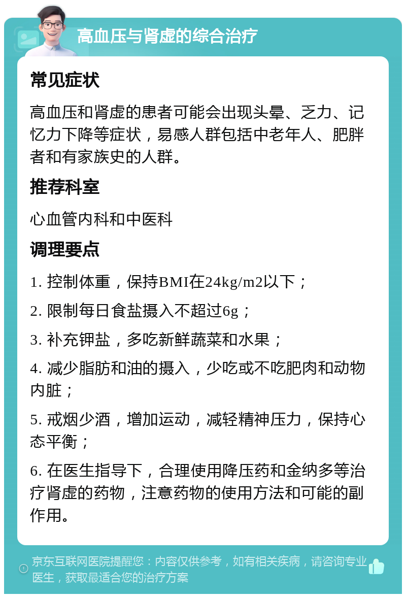 高血压与肾虚的综合治疗 常见症状 高血压和肾虚的患者可能会出现头晕、乏力、记忆力下降等症状，易感人群包括中老年人、肥胖者和有家族史的人群。 推荐科室 心血管内科和中医科 调理要点 1. 控制体重，保持BMI在24kg/m2以下； 2. 限制每日食盐摄入不超过6g； 3. 补充钾盐，多吃新鲜蔬菜和水果； 4. 减少脂肪和油的摄入，少吃或不吃肥肉和动物内脏； 5. 戒烟少酒，增加运动，减轻精神压力，保持心态平衡； 6. 在医生指导下，合理使用降压药和金纳多等治疗肾虚的药物，注意药物的使用方法和可能的副作用。