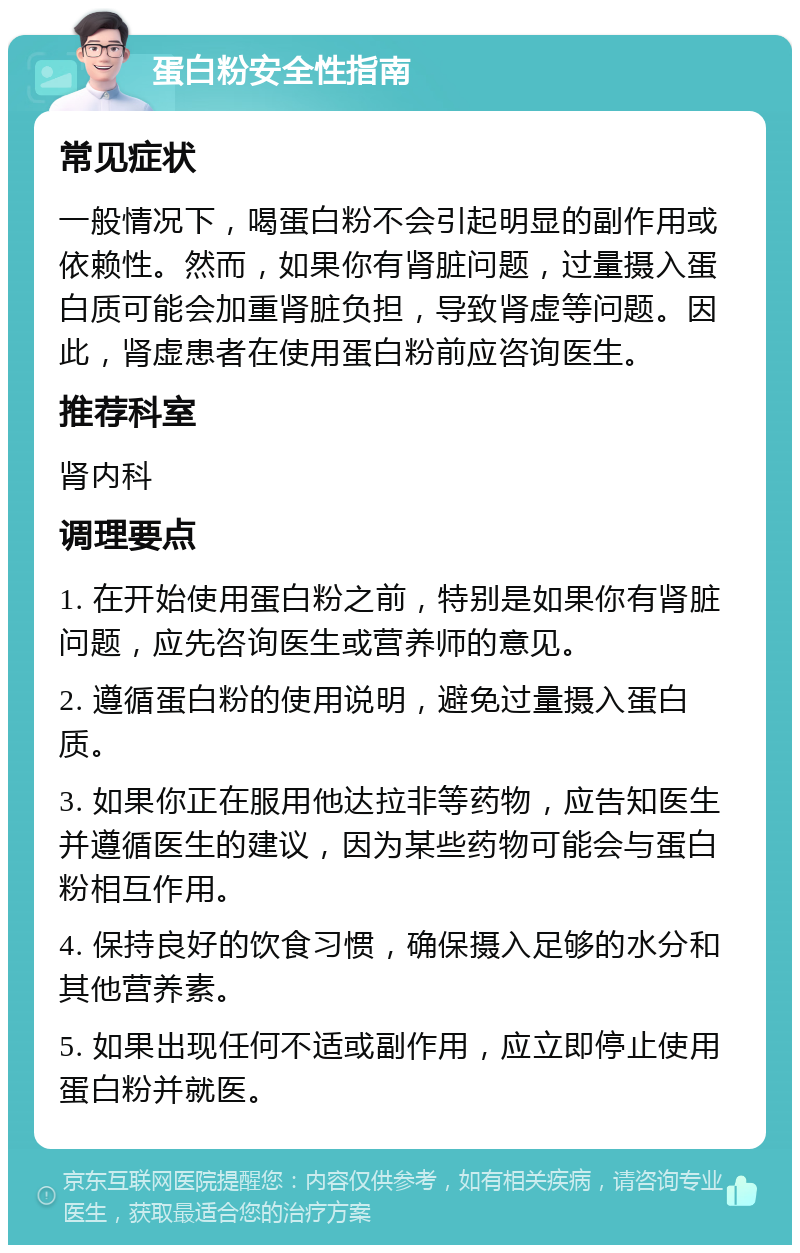 蛋白粉安全性指南 常见症状 一般情况下，喝蛋白粉不会引起明显的副作用或依赖性。然而，如果你有肾脏问题，过量摄入蛋白质可能会加重肾脏负担，导致肾虚等问题。因此，肾虚患者在使用蛋白粉前应咨询医生。 推荐科室 肾内科 调理要点 1. 在开始使用蛋白粉之前，特别是如果你有肾脏问题，应先咨询医生或营养师的意见。 2. 遵循蛋白粉的使用说明，避免过量摄入蛋白质。 3. 如果你正在服用他达拉非等药物，应告知医生并遵循医生的建议，因为某些药物可能会与蛋白粉相互作用。 4. 保持良好的饮食习惯，确保摄入足够的水分和其他营养素。 5. 如果出现任何不适或副作用，应立即停止使用蛋白粉并就医。