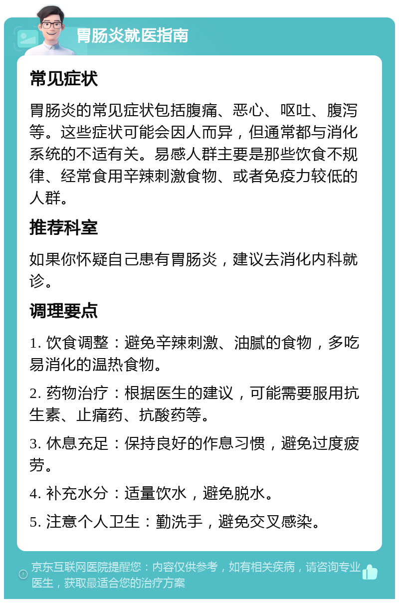 胃肠炎就医指南 常见症状 胃肠炎的常见症状包括腹痛、恶心、呕吐、腹泻等。这些症状可能会因人而异，但通常都与消化系统的不适有关。易感人群主要是那些饮食不规律、经常食用辛辣刺激食物、或者免疫力较低的人群。 推荐科室 如果你怀疑自己患有胃肠炎，建议去消化内科就诊。 调理要点 1. 饮食调整：避免辛辣刺激、油腻的食物，多吃易消化的温热食物。 2. 药物治疗：根据医生的建议，可能需要服用抗生素、止痛药、抗酸药等。 3. 休息充足：保持良好的作息习惯，避免过度疲劳。 4. 补充水分：适量饮水，避免脱水。 5. 注意个人卫生：勤洗手，避免交叉感染。