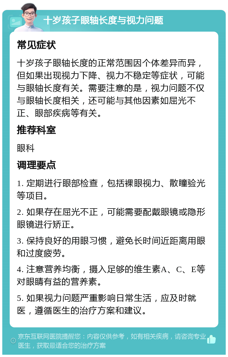 十岁孩子眼轴长度与视力问题 常见症状 十岁孩子眼轴长度的正常范围因个体差异而异，但如果出现视力下降、视力不稳定等症状，可能与眼轴长度有关。需要注意的是，视力问题不仅与眼轴长度相关，还可能与其他因素如屈光不正、眼部疾病等有关。 推荐科室 眼科 调理要点 1. 定期进行眼部检查，包括裸眼视力、散瞳验光等项目。 2. 如果存在屈光不正，可能需要配戴眼镜或隐形眼镜进行矫正。 3. 保持良好的用眼习惯，避免长时间近距离用眼和过度疲劳。 4. 注意营养均衡，摄入足够的维生素A、C、E等对眼睛有益的营养素。 5. 如果视力问题严重影响日常生活，应及时就医，遵循医生的治疗方案和建议。