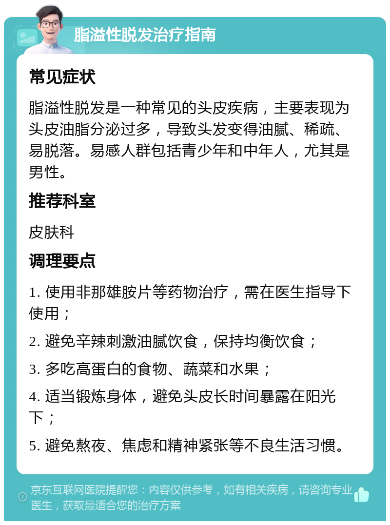 脂溢性脱发治疗指南 常见症状 脂溢性脱发是一种常见的头皮疾病，主要表现为头皮油脂分泌过多，导致头发变得油腻、稀疏、易脱落。易感人群包括青少年和中年人，尤其是男性。 推荐科室 皮肤科 调理要点 1. 使用非那雄胺片等药物治疗，需在医生指导下使用； 2. 避免辛辣刺激油腻饮食，保持均衡饮食； 3. 多吃高蛋白的食物、蔬菜和水果； 4. 适当锻炼身体，避免头皮长时间暴露在阳光下； 5. 避免熬夜、焦虑和精神紧张等不良生活习惯。