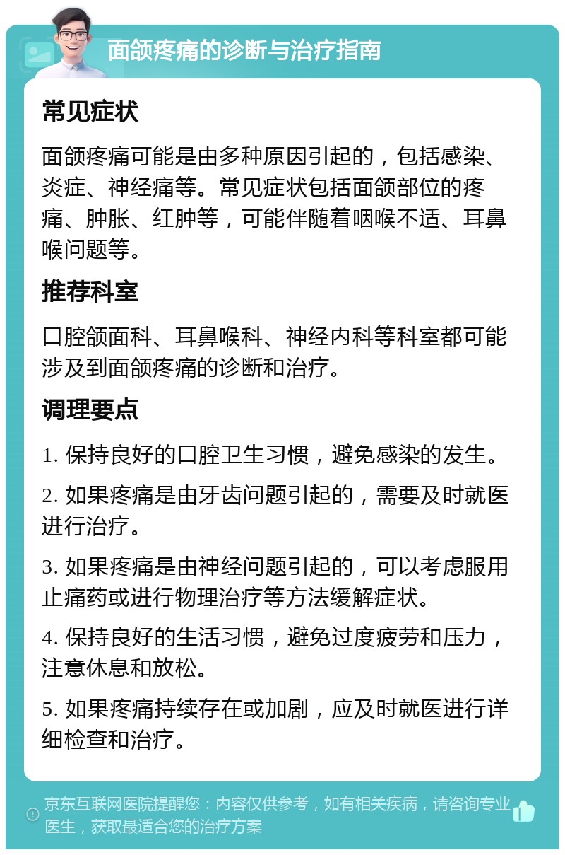 面颌疼痛的诊断与治疗指南 常见症状 面颌疼痛可能是由多种原因引起的，包括感染、炎症、神经痛等。常见症状包括面颌部位的疼痛、肿胀、红肿等，可能伴随着咽喉不适、耳鼻喉问题等。 推荐科室 口腔颌面科、耳鼻喉科、神经内科等科室都可能涉及到面颌疼痛的诊断和治疗。 调理要点 1. 保持良好的口腔卫生习惯，避免感染的发生。 2. 如果疼痛是由牙齿问题引起的，需要及时就医进行治疗。 3. 如果疼痛是由神经问题引起的，可以考虑服用止痛药或进行物理治疗等方法缓解症状。 4. 保持良好的生活习惯，避免过度疲劳和压力，注意休息和放松。 5. 如果疼痛持续存在或加剧，应及时就医进行详细检查和治疗。