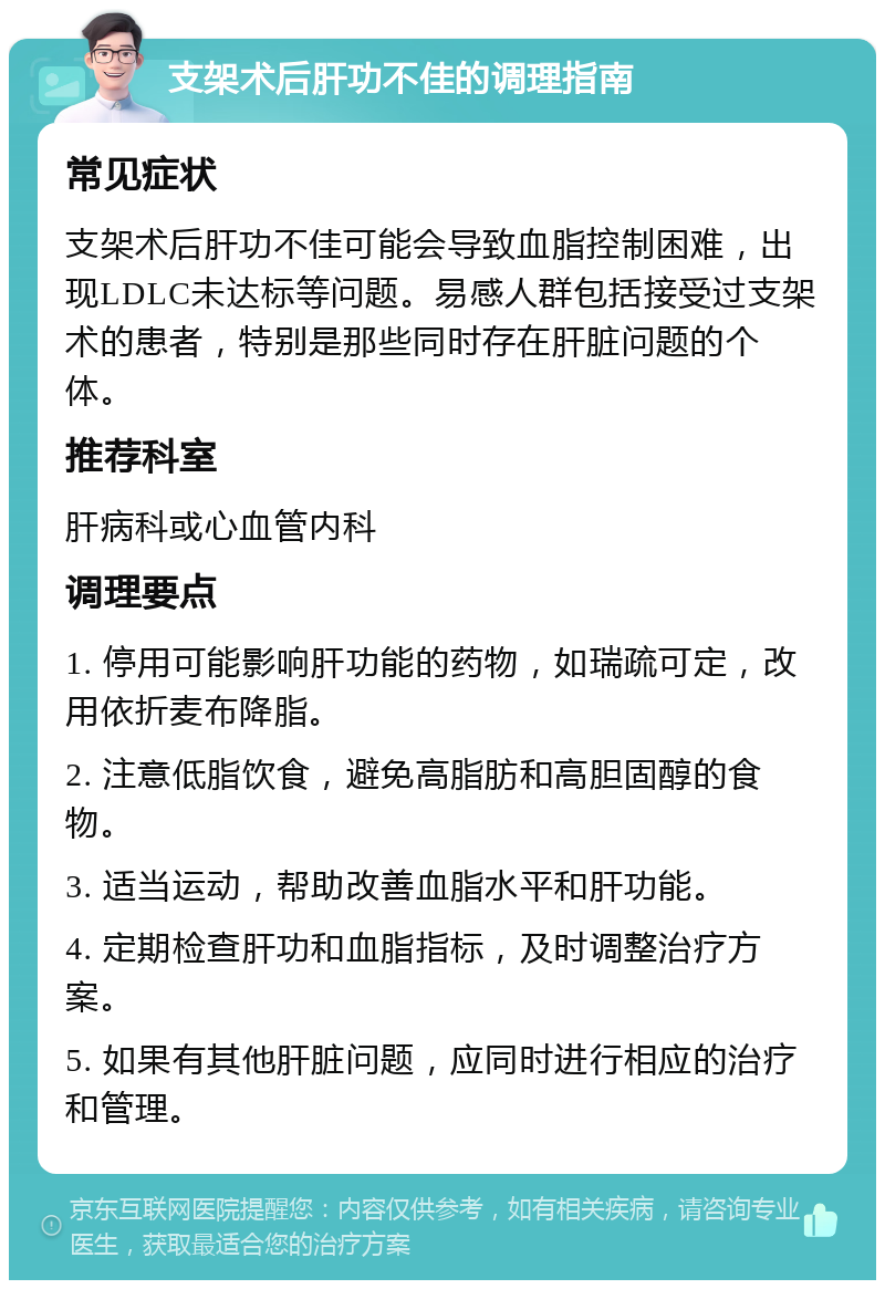 支架术后肝功不佳的调理指南 常见症状 支架术后肝功不佳可能会导致血脂控制困难，出现LDLC未达标等问题。易感人群包括接受过支架术的患者，特别是那些同时存在肝脏问题的个体。 推荐科室 肝病科或心血管内科 调理要点 1. 停用可能影响肝功能的药物，如瑞疏可定，改用依折麦布降脂。 2. 注意低脂饮食，避免高脂肪和高胆固醇的食物。 3. 适当运动，帮助改善血脂水平和肝功能。 4. 定期检查肝功和血脂指标，及时调整治疗方案。 5. 如果有其他肝脏问题，应同时进行相应的治疗和管理。