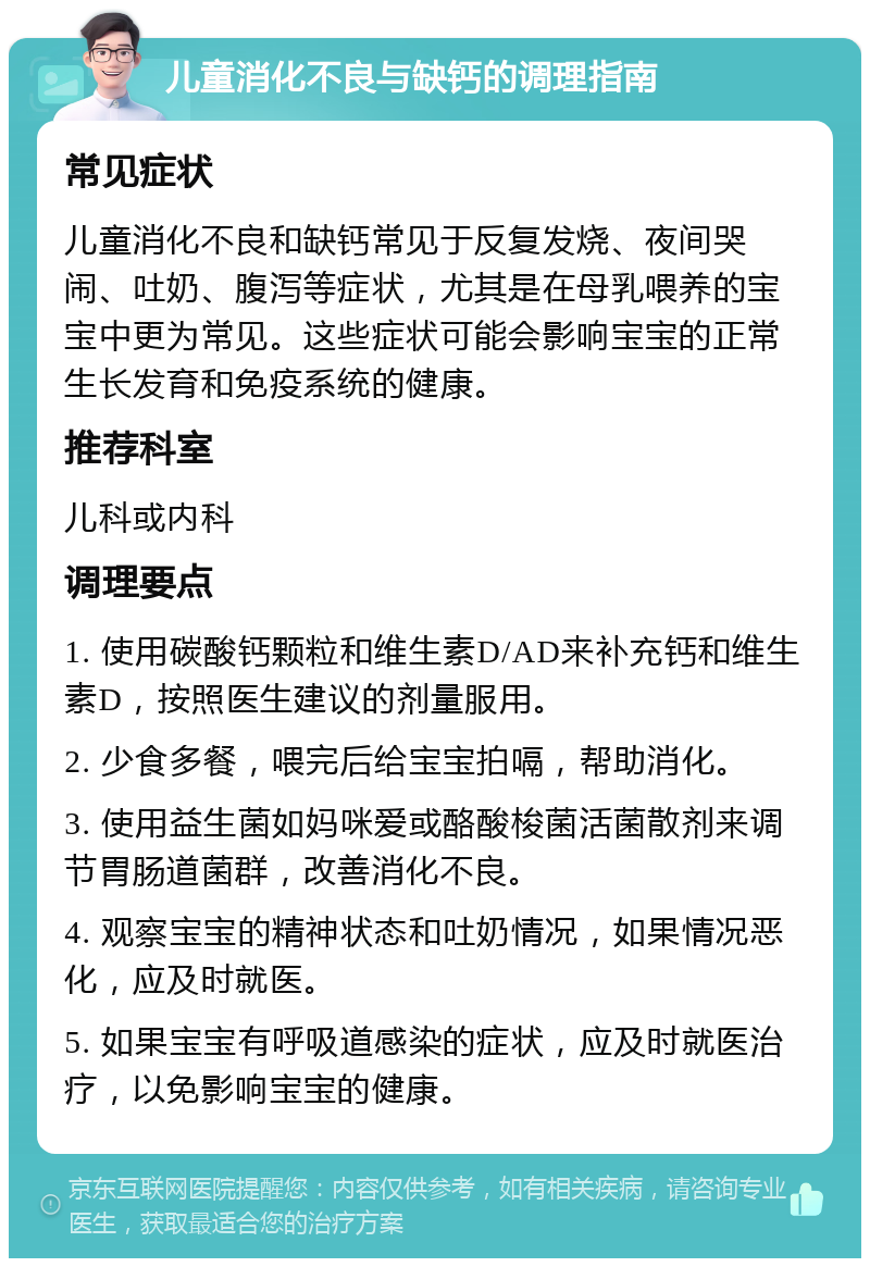 儿童消化不良与缺钙的调理指南 常见症状 儿童消化不良和缺钙常见于反复发烧、夜间哭闹、吐奶、腹泻等症状，尤其是在母乳喂养的宝宝中更为常见。这些症状可能会影响宝宝的正常生长发育和免疫系统的健康。 推荐科室 儿科或内科 调理要点 1. 使用碳酸钙颗粒和维生素D/AD来补充钙和维生素D，按照医生建议的剂量服用。 2. 少食多餐，喂完后给宝宝拍嗝，帮助消化。 3. 使用益生菌如妈咪爱或酪酸梭菌活菌散剂来调节胃肠道菌群，改善消化不良。 4. 观察宝宝的精神状态和吐奶情况，如果情况恶化，应及时就医。 5. 如果宝宝有呼吸道感染的症状，应及时就医治疗，以免影响宝宝的健康。