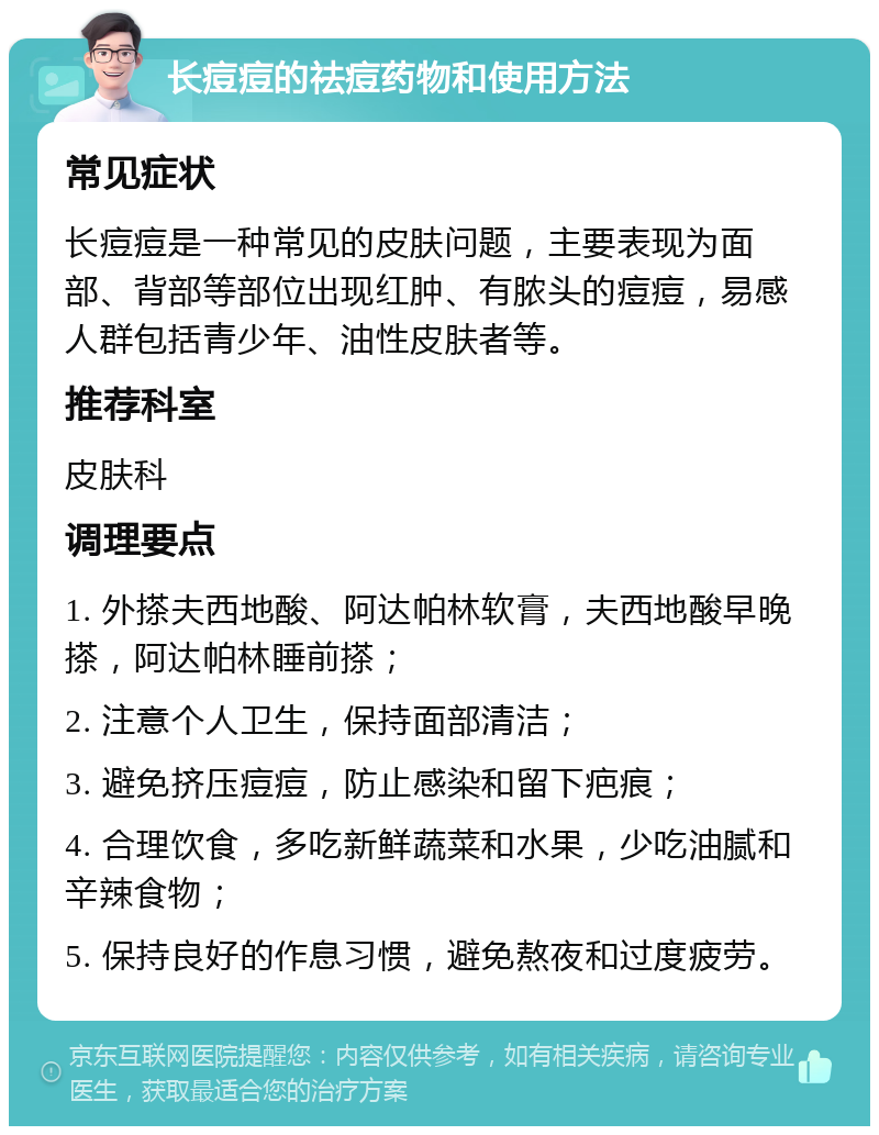 长痘痘的祛痘药物和使用方法 常见症状 长痘痘是一种常见的皮肤问题，主要表现为面部、背部等部位出现红肿、有脓头的痘痘，易感人群包括青少年、油性皮肤者等。 推荐科室 皮肤科 调理要点 1. 外搽夫西地酸、阿达帕林软膏，夫西地酸早晚搽，阿达帕林睡前搽； 2. 注意个人卫生，保持面部清洁； 3. 避免挤压痘痘，防止感染和留下疤痕； 4. 合理饮食，多吃新鲜蔬菜和水果，少吃油腻和辛辣食物； 5. 保持良好的作息习惯，避免熬夜和过度疲劳。