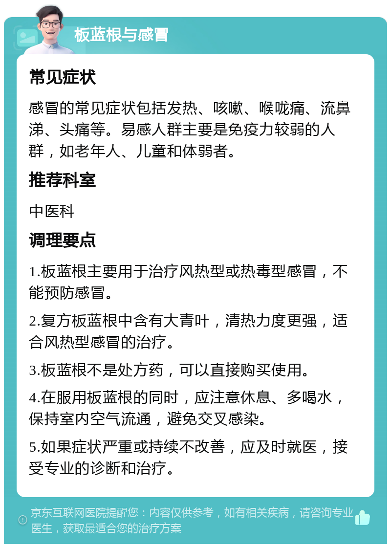 板蓝根与感冒 常见症状 感冒的常见症状包括发热、咳嗽、喉咙痛、流鼻涕、头痛等。易感人群主要是免疫力较弱的人群，如老年人、儿童和体弱者。 推荐科室 中医科 调理要点 1.板蓝根主要用于治疗风热型或热毒型感冒，不能预防感冒。 2.复方板蓝根中含有大青叶，清热力度更强，适合风热型感冒的治疗。 3.板蓝根不是处方药，可以直接购买使用。 4.在服用板蓝根的同时，应注意休息、多喝水，保持室内空气流通，避免交叉感染。 5.如果症状严重或持续不改善，应及时就医，接受专业的诊断和治疗。