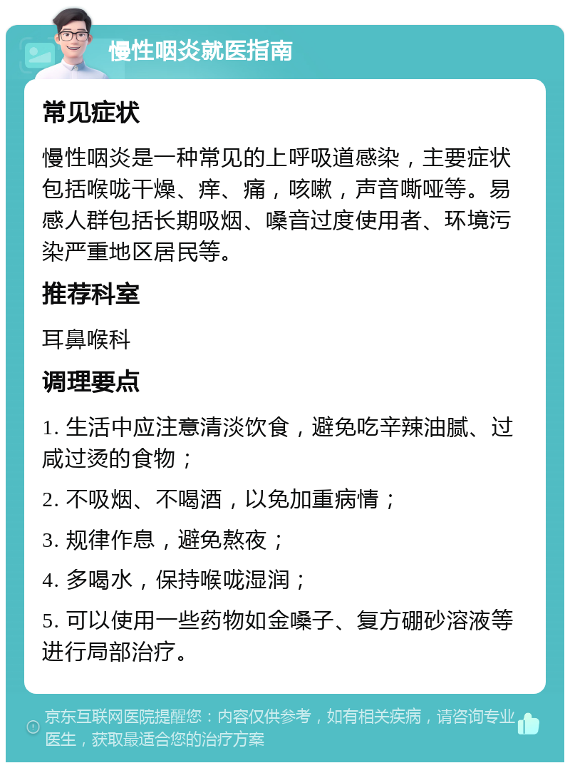 慢性咽炎就医指南 常见症状 慢性咽炎是一种常见的上呼吸道感染，主要症状包括喉咙干燥、痒、痛，咳嗽，声音嘶哑等。易感人群包括长期吸烟、嗓音过度使用者、环境污染严重地区居民等。 推荐科室 耳鼻喉科 调理要点 1. 生活中应注意清淡饮食，避免吃辛辣油腻、过咸过烫的食物； 2. 不吸烟、不喝酒，以免加重病情； 3. 规律作息，避免熬夜； 4. 多喝水，保持喉咙湿润； 5. 可以使用一些药物如金嗓子、复方硼砂溶液等进行局部治疗。