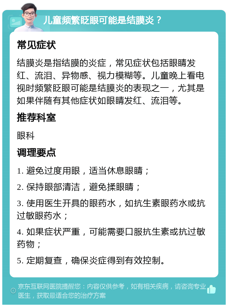 儿童频繁眨眼可能是结膜炎？ 常见症状 结膜炎是指结膜的炎症，常见症状包括眼睛发红、流泪、异物感、视力模糊等。儿童晚上看电视时频繁眨眼可能是结膜炎的表现之一，尤其是如果伴随有其他症状如眼睛发红、流泪等。 推荐科室 眼科 调理要点 1. 避免过度用眼，适当休息眼睛； 2. 保持眼部清洁，避免揉眼睛； 3. 使用医生开具的眼药水，如抗生素眼药水或抗过敏眼药水； 4. 如果症状严重，可能需要口服抗生素或抗过敏药物； 5. 定期复查，确保炎症得到有效控制。