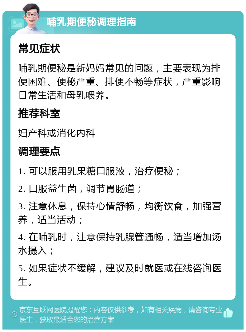 哺乳期便秘调理指南 常见症状 哺乳期便秘是新妈妈常见的问题，主要表现为排便困难、便秘严重、排便不畅等症状，严重影响日常生活和母乳喂养。 推荐科室 妇产科或消化内科 调理要点 1. 可以服用乳果糖口服液，治疗便秘； 2. 口服益生菌，调节胃肠道； 3. 注意休息，保持心情舒畅，均衡饮食，加强营养，适当活动； 4. 在哺乳时，注意保持乳腺管通畅，适当增加汤水摄入； 5. 如果症状不缓解，建议及时就医或在线咨询医生。