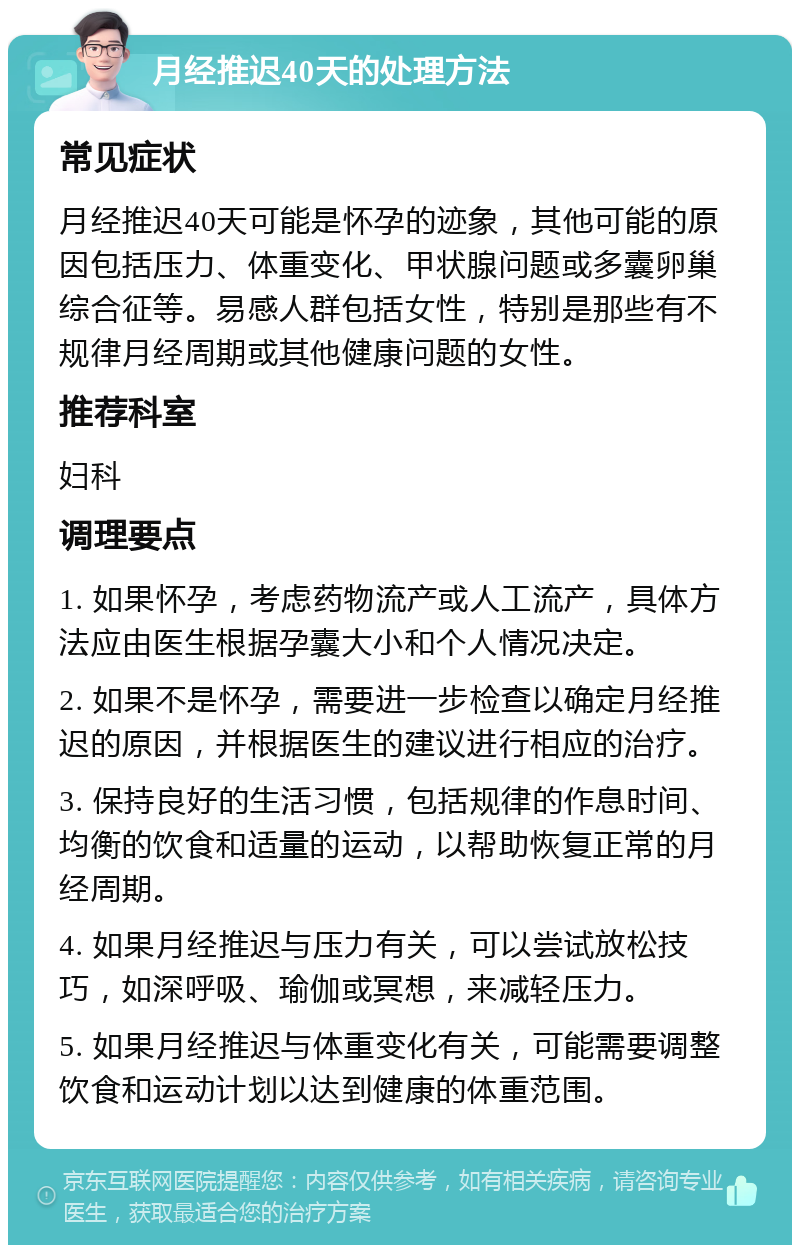 月经推迟40天的处理方法 常见症状 月经推迟40天可能是怀孕的迹象，其他可能的原因包括压力、体重变化、甲状腺问题或多囊卵巢综合征等。易感人群包括女性，特别是那些有不规律月经周期或其他健康问题的女性。 推荐科室 妇科 调理要点 1. 如果怀孕，考虑药物流产或人工流产，具体方法应由医生根据孕囊大小和个人情况决定。 2. 如果不是怀孕，需要进一步检查以确定月经推迟的原因，并根据医生的建议进行相应的治疗。 3. 保持良好的生活习惯，包括规律的作息时间、均衡的饮食和适量的运动，以帮助恢复正常的月经周期。 4. 如果月经推迟与压力有关，可以尝试放松技巧，如深呼吸、瑜伽或冥想，来减轻压力。 5. 如果月经推迟与体重变化有关，可能需要调整饮食和运动计划以达到健康的体重范围。