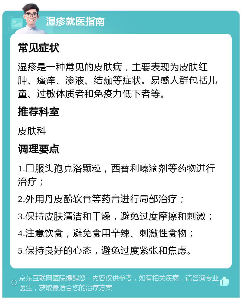 湿疹就医指南 常见症状 湿疹是一种常见的皮肤病，主要表现为皮肤红肿、瘙痒、渗液、结痂等症状。易感人群包括儿童、过敏体质者和免疫力低下者等。 推荐科室 皮肤科 调理要点 1.口服头孢克洛颗粒，西替利嗪滴剂等药物进行治疗； 2.外用丹皮酚软膏等药膏进行局部治疗； 3.保持皮肤清洁和干燥，避免过度摩擦和刺激； 4.注意饮食，避免食用辛辣、刺激性食物； 5.保持良好的心态，避免过度紧张和焦虑。